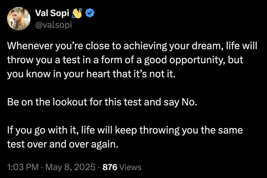 A tweet that contains the following — Whenever you’re close to achieving your dream, life will throw you a test in a form of a good opportunity, but you know in your heart that it’s not it. Be on the lookout for this test and say No. If you go with it, life will keep throwing you the same test over and over again.